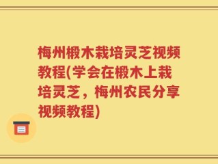 梅州椴木栽培灵芝视频教程(学会在椴木上栽培灵芝，梅州农民分享视频教程)