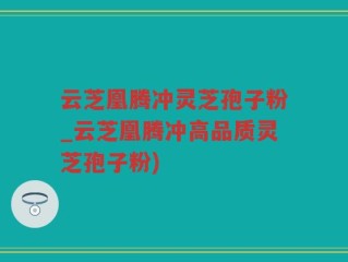 云芝凰腾冲灵芝孢子粉_云芝凰腾冲高品质灵芝孢子粉)
