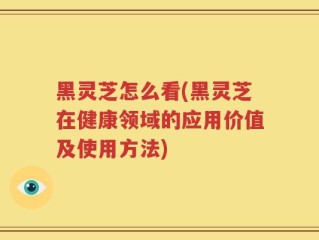 黑灵芝怎么看(黑灵芝在健康领域的应用价值及使用方法)
