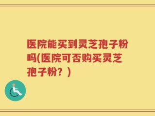 医院能买到灵芝孢子粉吗(医院可否购买灵芝孢子粉？)