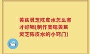 黄芪灵芝陈皮水怎么煮才好喝(制作美味黄芪灵芝陈皮水的小窍门)