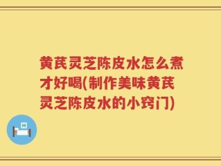 黄芪灵芝陈皮水怎么煮才好喝(制作美味黄芪灵芝陈皮水的小窍门)