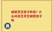 破壁灵芝孢子粉是？什么叫双芝灵芝破壁孢子粉