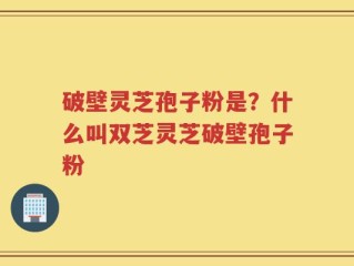 破壁灵芝孢子粉是？什么叫双芝灵芝破壁孢子粉