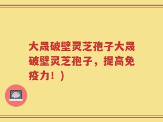 大晟破壁灵芝孢子大晟破壁灵芝孢子，提高免疫力！)