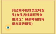 月经期不能吃灵芝吗女生(女生月经期可否食用灵芝：解读神秘的传说与现代研究)