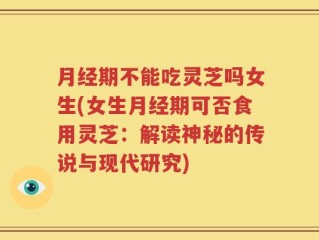 月经期不能吃灵芝吗女生(女生月经期可否食用灵芝：解读神秘的传说与现代研究)