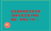 吃完海参喝灵芝孢子粉(海参与灵芝孢子粉的搭配，你喝过了吗？)