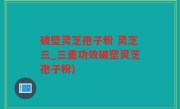 破壁灵芝孢子粉 灵芝三_三重功效破壁灵芝孢子粉)