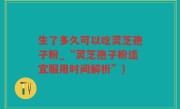生了多久可以吃灵芝孢子粉_“灵芝孢子粉适宜服用时间解析”)