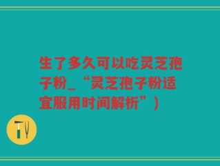 生了多久可以吃灵芝孢子粉_“灵芝孢子粉适宜服用时间解析”)