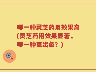 哪一种灵芝药用效果高(灵芝药用效果显著，哪一种更出色？)