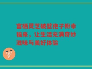 富硒灵芝破壁孢子粉幸福来，让生活充满奇妙滋味与美好体验