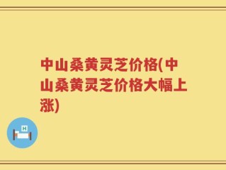 中山桑黄灵芝价格(中山桑黄灵芝价格大幅上涨)