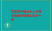 灵芝孢子粉的十大神奇功效助你健康生活每一天