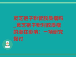 灵芝孢子粉管胶质瘤吗_灵芝孢子粉对胶质瘤的潜在影响：一项研究探讨