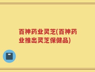 百神药业灵芝(百神药业推出灵芝保健品)