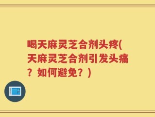 喝天麻灵芝合剂头疼(天麻灵芝合剂引发头痛？如何避免？)