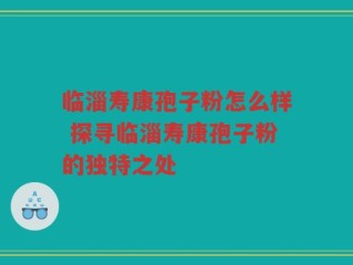临淄寿康孢子粉怎么样 探寻临淄寿康孢子粉的独特之处