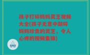 孩子打碎妈妈灵芝视频大全(孩子无意中敲碎妈妈珍贵的灵芝，令人心疼的视频集锦)