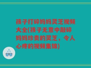 孩子打碎妈妈灵芝视频大全(孩子无意中敲碎妈妈珍贵的灵芝，令人心疼的视频集锦)