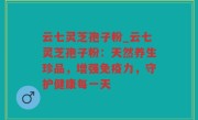 云七灵芝孢子粉_云七灵芝孢子粉：天然养生珍品，增强免疫力，守护健康每一天