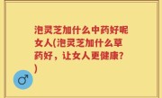 泡灵芝加什么中药好呢女人(泡灵芝加什么草药好，让女人更健康？)