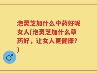 泡灵芝加什么中药好呢女人(泡灵芝加什么草药好，让女人更健康？)