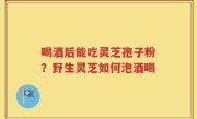 喝酒后能吃灵芝孢子粉？野生灵芝如何泡酒喝