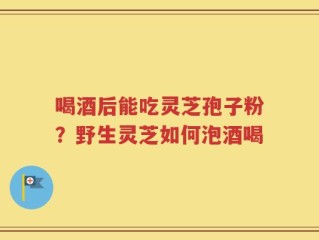 喝酒后能吃灵芝孢子粉？野生灵芝如何泡酒喝
