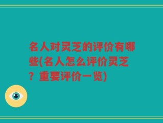 名人对灵芝的评价有哪些(名人怎么评价灵芝？重要评价一览)