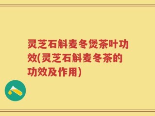 灵芝石斛麦冬煲茶叶功效(灵芝石斛麦冬茶的功效及作用)