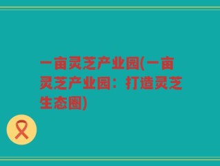 一亩灵芝产业园(一亩灵芝产业园：打造灵芝生态圈)