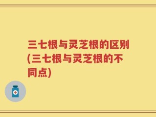 三七根与灵芝根的区别(三七根与灵芝根的不同点)