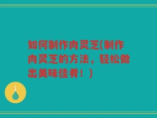 如何制作肉灵芝(制作肉灵芝的方法，轻松做出美味佳肴！)