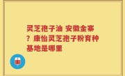 灵芝孢子油 安徽金寨？康怡灵芝孢子粉育种基地是哪里