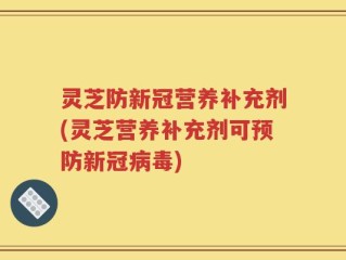 灵芝防新冠营养补充剂(灵芝营养补充剂可预防新冠病毒)
