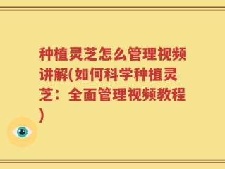 种植灵芝怎么管理视频讲解(如何科学种植灵芝：全面管理视频教程)
