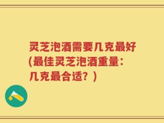 灵芝泡酒需要几克最好(最佳灵芝泡酒重量：几克最合适？)