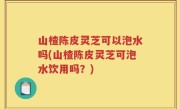 山楂陈皮灵芝可以泡水吗(山楂陈皮灵芝可泡水饮用吗？)