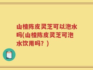山楂陈皮灵芝可以泡水吗(山楂陈皮灵芝可泡水饮用吗？)