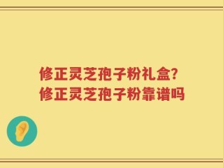 修正灵芝孢子粉礼盒？修正灵芝孢子粉靠谱吗