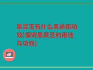 黑灵芝有什么用途和功效(探究黑灵芝的用途与功效)