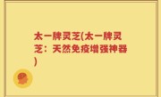 太一牌灵芝(太一牌灵芝：天然免疫增强神器)