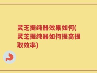 灵芝提纯器效果如何(灵芝提纯器如何提高提取效率)