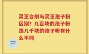灵芝合剂与灵芝孢子粉区别？几百块的孢子粉跟几千块的孢子粉有什么不同