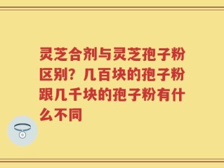 灵芝合剂与灵芝孢子粉区别？几百块的孢子粉跟几千块的孢子粉有什么不同