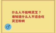 什么人不能喝灵芝 ？谁知道什么人不适合吃灵芝粉啊
