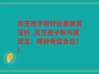 灵芝孢子粉好还是黑灵芝好_灵芝孢子粉与黑灵芝：哪种更适合您？)