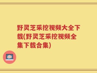 野灵芝采挖视频大全下载(野灵芝采挖视频全集下载合集)